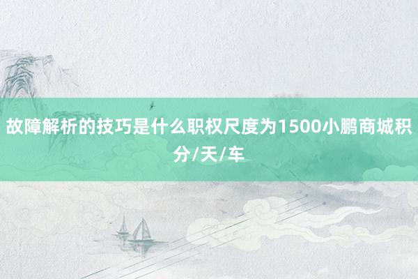 故障解析的技巧是什么职权尺度为1500小鹏商城积分/天/车