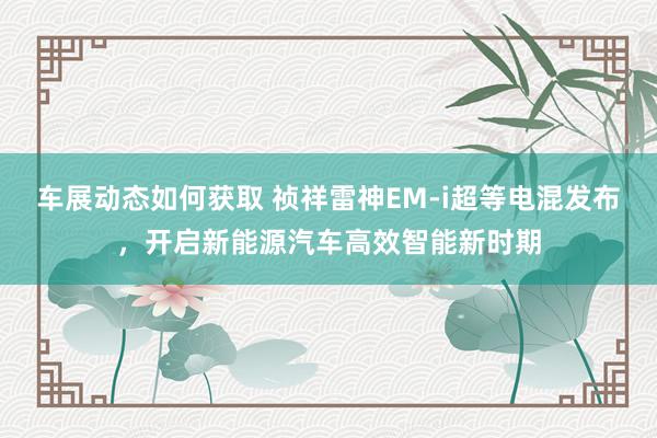 车展动态如何获取 祯祥雷神EM-i超等电混发布，开启新能源汽车高效智能新时期