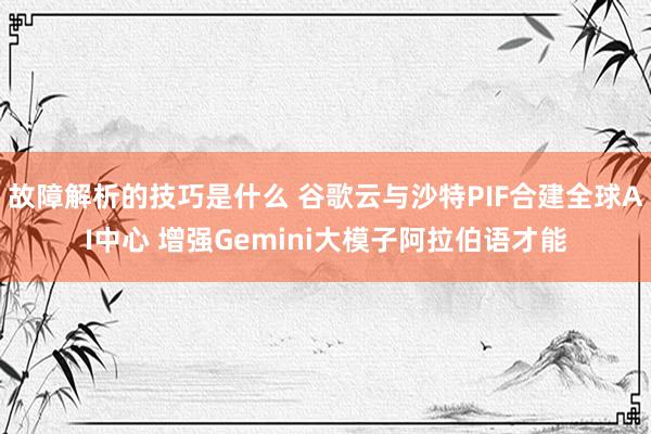 故障解析的技巧是什么 谷歌云与沙特PIF合建全球AI中心 增强Gemini大模子阿拉伯语才能