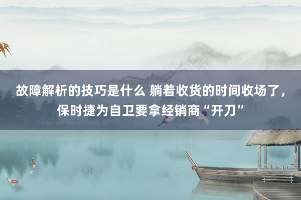 故障解析的技巧是什么 躺着收货的时间收场了，保时捷为自卫要拿经销商“开刀”