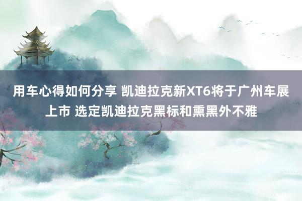 用车心得如何分享 凯迪拉克新XT6将于广州车展上市 选定凯迪拉克黑标和熏黑外不雅