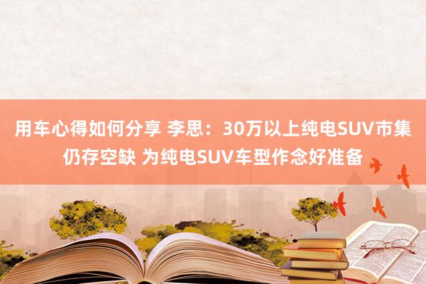 用车心得如何分享 李思：30万以上纯电SUV市集仍存空缺 为纯电SUV车型作念好准备