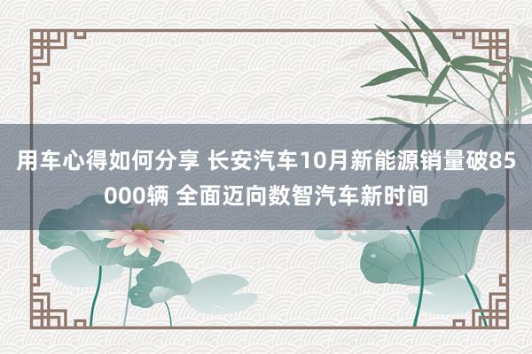 用车心得如何分享 长安汽车10月新能源销量破85000辆 全面迈向数智汽车新时间