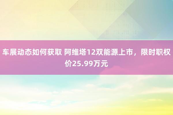 车展动态如何获取 阿维塔12双能源上市，限时职权价25.99万元