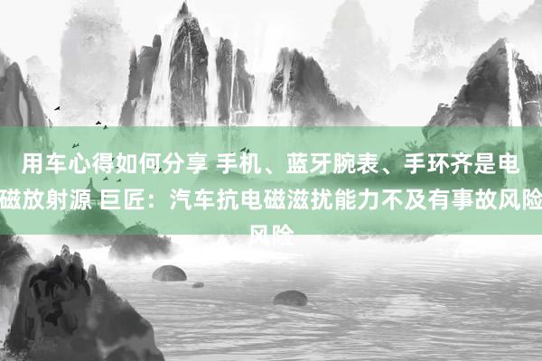 用车心得如何分享 手机、蓝牙腕表、手环齐是电磁放射源 巨匠：汽车抗电磁滋扰能力不及有事故风险