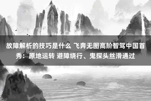 故障解析的技巧是什么 飞奔无图高阶智驾中国首秀：原地运转 避障绕行、鬼探头丝滑通过