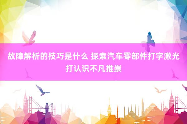 故障解析的技巧是什么 探索汽车零部件打字激光打认识不凡推崇