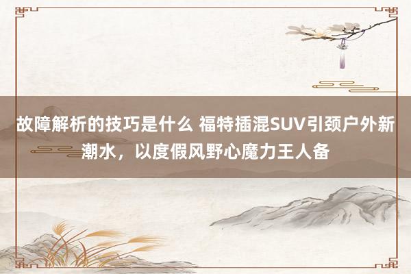 故障解析的技巧是什么 福特插混SUV引颈户外新潮水，以度假风野心魔力王人备