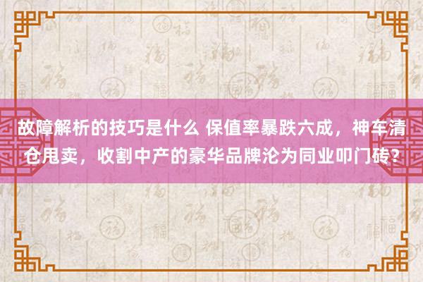 故障解析的技巧是什么 保值率暴跌六成，神车清仓甩卖，收割中产的豪华品牌沦为同业叩门砖？