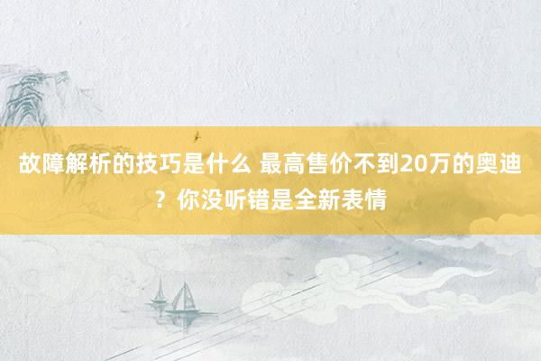 故障解析的技巧是什么 最高售价不到20万的奥迪？你没听错是全新表情