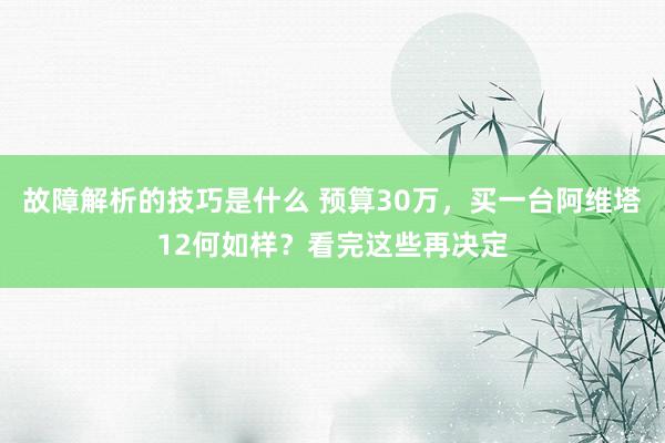 故障解析的技巧是什么 预算30万，买一台阿维塔12何如样？看完这些再决定