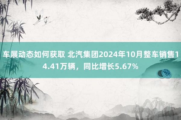 车展动态如何获取 北汽集团2024年10月整车销售14.41万辆，同比增长5.67%