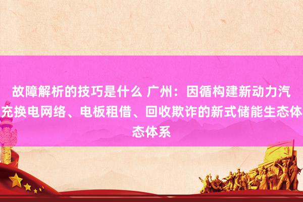 故障解析的技巧是什么 广州：因循构建新动力汽车充换电网络、电板租借、回收欺诈的新式储能生态体系