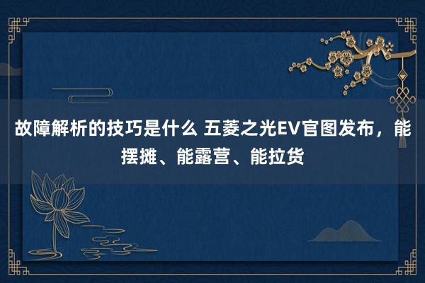 故障解析的技巧是什么 五菱之光EV官图发布，能摆摊、能露营、能拉货