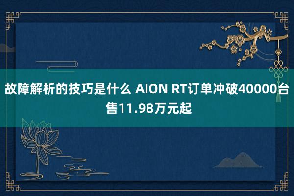 故障解析的技巧是什么 AION RT订单冲破40000台 售11.98万元起