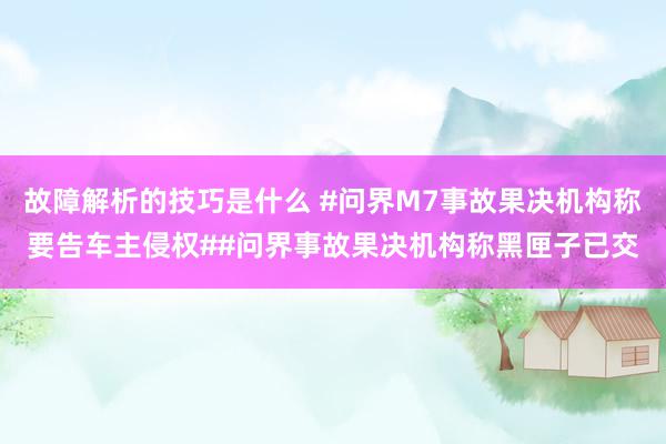 故障解析的技巧是什么 #问界M7事故果决机构称要告车主侵权##问界事故果决机构称黑匣子已交