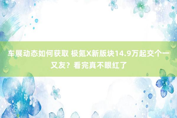 车展动态如何获取 极氪X新版块14.9万起交个一又友？看完真不眼红了