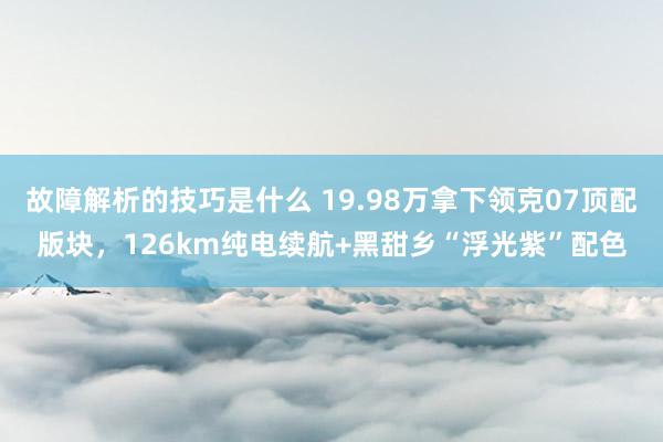 故障解析的技巧是什么 19.98万拿下领克07顶配版块，126km纯电续航+黑甜乡“浮光紫”配色