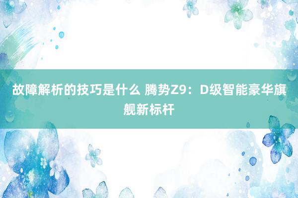 故障解析的技巧是什么 腾势Z9：D级智能豪华旗舰新标杆