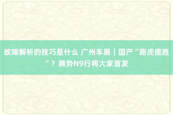 故障解析的技巧是什么 广州车展｜国产“路虎揽胜”？腾势N9行将大家首发