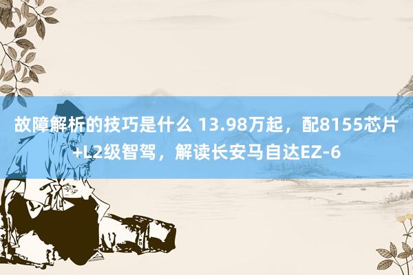 故障解析的技巧是什么 13.98万起，配8155芯片+L2级智驾，解读长安马自达EZ-6