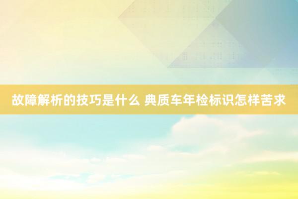 故障解析的技巧是什么 典质车年检标识怎样苦求