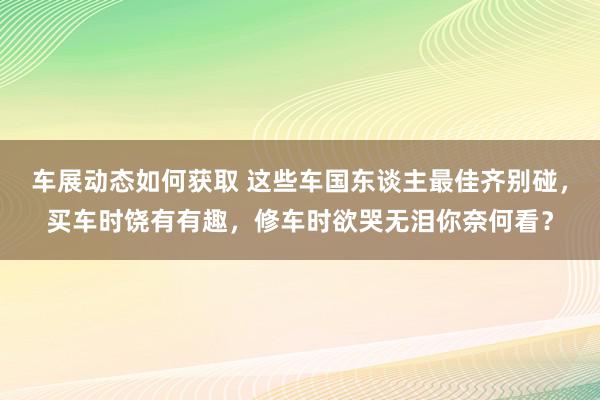 车展动态如何获取 这些车国东谈主最佳齐别碰，买车时饶有有趣，修车时欲哭无泪你奈何看？