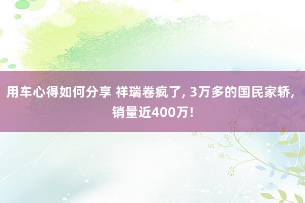 用车心得如何分享 祥瑞卷疯了, 3万多的国民家轿, 销量近400万!