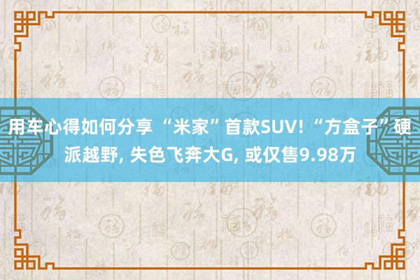 用车心得如何分享 “米家”首款SUV! “方盒子”硬派越野, 失色飞奔大G, 或仅售9.98万