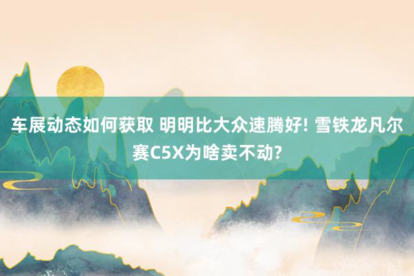 车展动态如何获取 明明比大众速腾好! 雪铁龙凡尔赛C5X为啥卖不动?