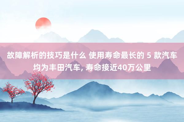 故障解析的技巧是什么 使用寿命最长的 5 款汽车均为丰田汽车, 寿命接近40万公里