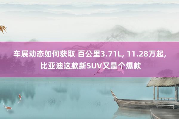 车展动态如何获取 百公里3.71L, 11.28万起, 比亚迪这款新SUV又是个爆款