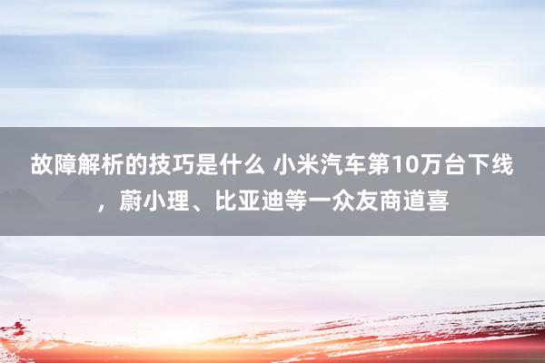 故障解析的技巧是什么 小米汽车第10万台下线，蔚小理、比亚迪等一众友商道喜