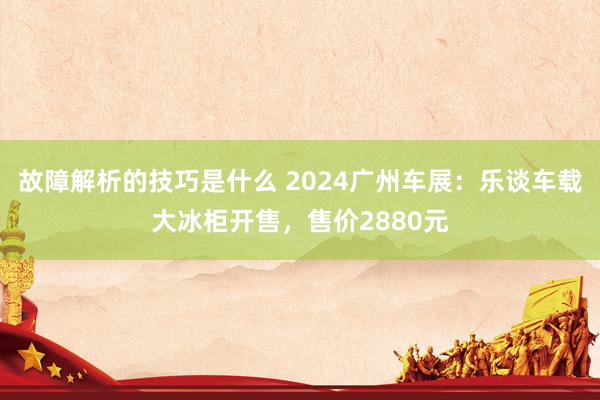 故障解析的技巧是什么 2024广州车展：乐谈车载大冰柜开售，售价2880元