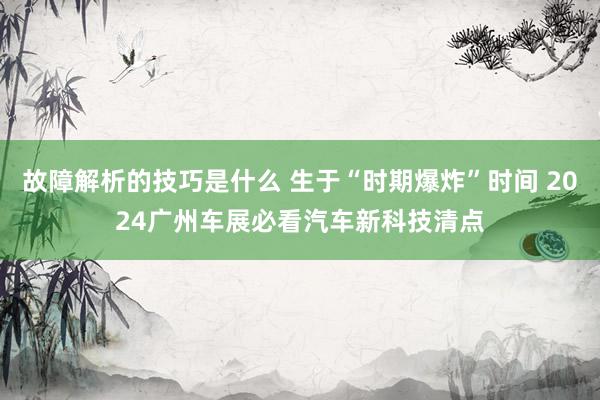 故障解析的技巧是什么 生于“时期爆炸”时间 2024广州车展必看汽车新科技清点