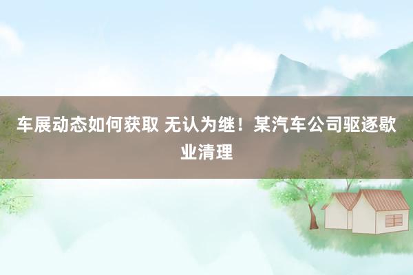 车展动态如何获取 无认为继！某汽车公司驱逐歇业清理