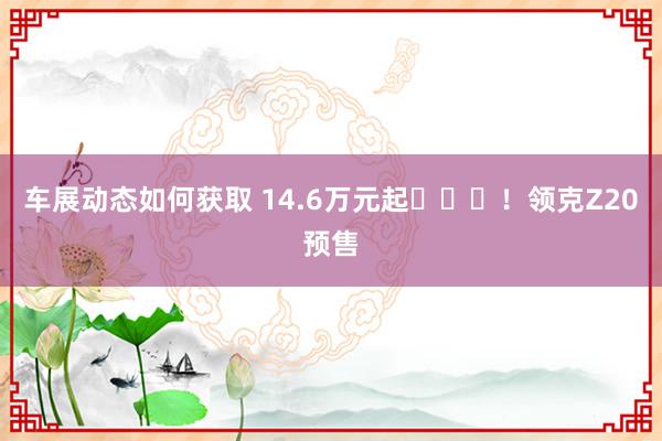 车展动态如何获取 14.6万元起​​​！领克Z20预售