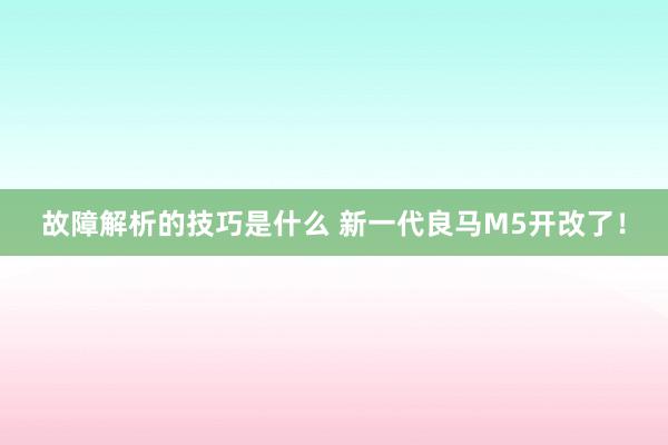 故障解析的技巧是什么 新一代良马M5开改了！