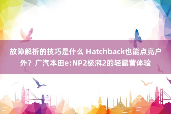 故障解析的技巧是什么 Hatchback也能点亮户外？广汽本田e:NP2极湃2的轻露营体验