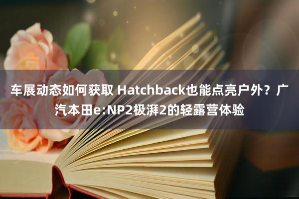 车展动态如何获取 Hatchback也能点亮户外？广汽本田e:NP2极湃2的轻露营体验