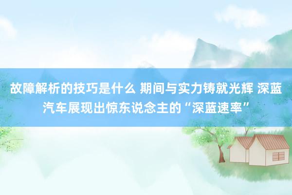 故障解析的技巧是什么 期间与实力铸就光辉 深蓝汽车展现出惊东说念主的“深蓝速率”