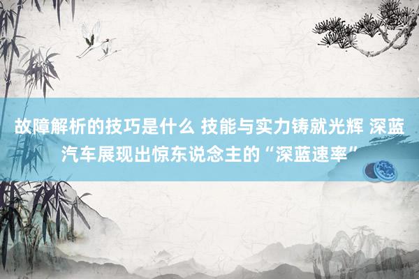 故障解析的技巧是什么 技能与实力铸就光辉 深蓝汽车展现出惊东说念主的“深蓝速率”