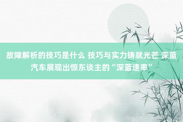 故障解析的技巧是什么 技巧与实力铸就光芒 深蓝汽车展现出惊东谈主的“深蓝速率”