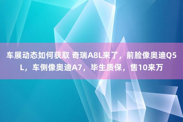 车展动态如何获取 奇瑞A8L来了，前脸像奥迪Q5L，车侧像奥迪A7，毕生质保，售10来万