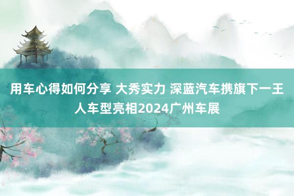 用车心得如何分享 大秀实力 深蓝汽车携旗下一王人车型亮相2024广州车展