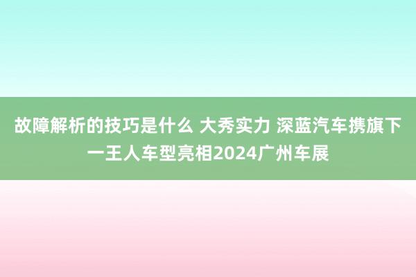 故障解析的技巧是什么 大秀实力 深蓝汽车携旗下一王人车型亮相2024广州车展