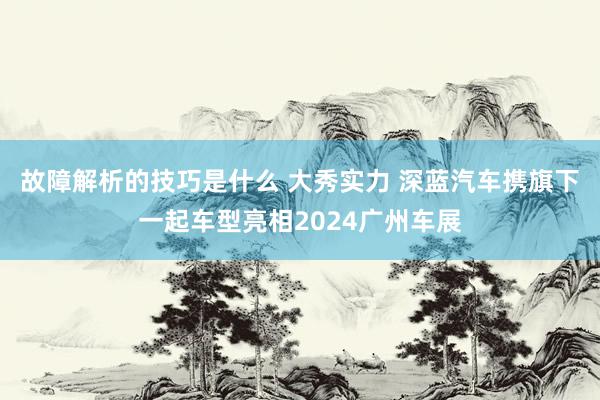 故障解析的技巧是什么 大秀实力 深蓝汽车携旗下一起车型亮相2024广州车展