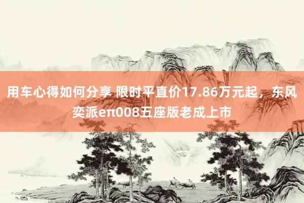 用车心得如何分享 限时平直价17.86万元起，东风奕派eπ008五座版老成上市