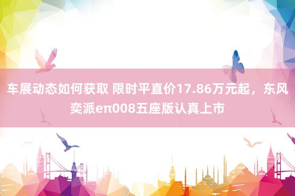 车展动态如何获取 限时平直价17.86万元起，东风奕派eπ008五座版认真上市