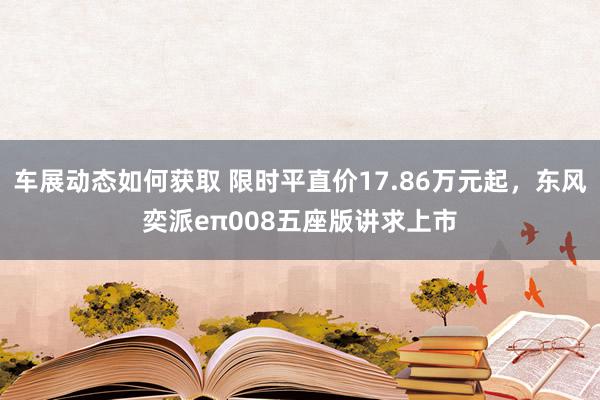 车展动态如何获取 限时平直价17.86万元起，东风奕派eπ008五座版讲求上市